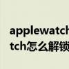 applewatch用iphone怎么解鎖（AppleWatch怎么解鎖iPhone）