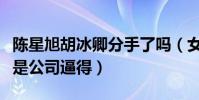 陳星旭胡冰卿分手了嗎(女方單方面取關被曝是公司逼得)