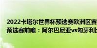 2022卡塔爾世界杯預選賽歐洲區賽程(2022世界杯歐洲區預選賽前瞻:阿爾巴尼亞vs匈牙利比賽預測)