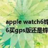 apple watch6蜂窩版和gps版的區別（applewatchseries6買gps版還是蜂窩版）