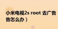 小米電視2s root 去廣告(小米2S一直彈廣告怎么辦)