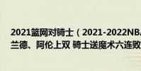 2021籃網對騎士(2021-2022NBA常規賽11.28戰報:加蘭德、阿倫上雙 騎士送魔術六連敗)