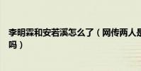 李明霖和安若溪怎么了(網傳兩人是戀人關系的說法是真的嗎)
