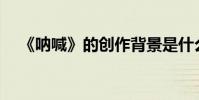 《吶喊》的創作背景是什么?作者是誰?