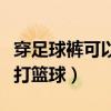 穿足球褲可以打籃球嗎（為什么不能穿足球褲打籃球）