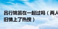 呂行姚笛在一起過嗎(兩人真實關系起底疑似舊情上了熱搜)