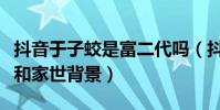 抖音于子蛟是富二代嗎(抖音于子蛟個人資料和家世背景)