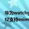 華為watchgt2可以開通esim（華為watchgt2支持esim嗎）