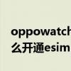 oppowatch怎么開通esim（oppowatch怎么開通esim）