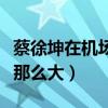 蔡徐坤在機場有多胖（蔡徐坤身上爭議為什么那么大）