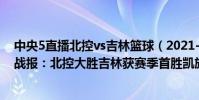 中央5直播北控vs吉林籃球(2021-2022CBA常規賽10.18戰報:北控大勝吉林獲賽季首勝凱旋而歸)