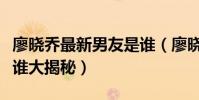 廖曉喬最新男友是誰(廖曉喬家庭背景父母是誰大揭秘)