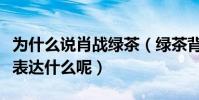 為什么說肖戰綠茶(綠茶背后的意思究竟是在表達什么呢)