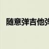 隨意彈吉他彈唱視頻（隨意彈為什么關了）
