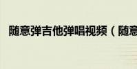 隨意彈吉他彈唱視頻(隨意彈為什么關了)