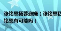 張銘恩楊蓉避嫌(張銘恩私人生活復雜楊蓉張銘恩有可能嗎)
