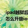 ipad越獄后可以升級ios7嗎（ipad2越獄后怎么升級ios7）
