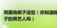 周震南裙子造型(你知道除了小沈陽以外穿裙子的男藝人嗎)