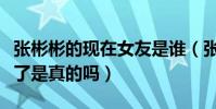 張彬彬的現在女友是誰(張彬彬放棄迪麗熱巴了是真的嗎)