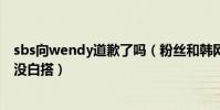 sbs向wendy道歉了嗎(粉絲和韓網民聯合發起青瓦臺聯署沒白搭)