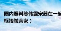 圈內爆料陳偉霆宋茜在一起是真的嗎(節目同框接觸親密)