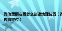 微信里朋友圈怎么創建地理位置(微信朋友圈如何創建地理位置定位)
