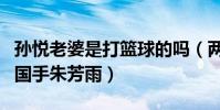 孫悅老婆是打籃球的嗎(兩人能在一起多虧了國手朱芳雨)