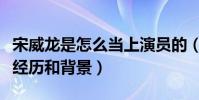 宋威龍是怎么當上演員的(揭秘宋威龍的出道經歷和背景)