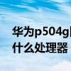 華為p504g網速怎么樣（華為p504G版搭載什么處理器）