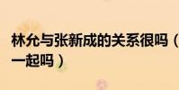 林允與張新成的關系很嗎(張新成和林允會在一起嗎)