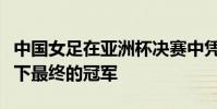 中國女足在亞洲杯決賽中憑借肖裕儀的絕殺拿下最終的冠軍