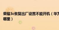 榮耀3c恢復出廠設置不能開機(華為榮耀3c恢復出廠設置在哪里)