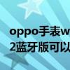 oppo手表watch2藍牙版距離（oppowatch2藍牙版可以打電話嗎）