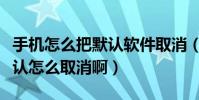 手機怎么把默認軟件取消(手機軟件設置了默認怎么取消啊)