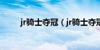 jr騎士奪冠(jr騎士奪冠為什么哭)