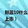 魅藍10什么時候可以售賣（魅藍10什么時候上市）