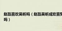 趙磊喜歡吳昕嗎(趙磊吳昕成歡喜冤家趙磊喜歡的女孩是她嗎)