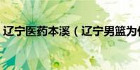 遼寧醫藥本溪(遼寧男籃為什么叫藥都本溪)
