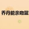 喬丹能親吻籃筐嗎（為什么叫喬丹親吻籃筐）