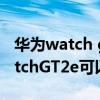 華為watch gt 2e 和蘋果手機連接（華為WatchGT2e可以連接iPhone嗎）