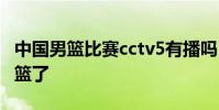 中國男籃比賽cctv5有播嗎 為什么不播中國男籃了