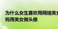 為什么女生喜歡用網絡美女做頭像 為什么大媽用美女做頭像