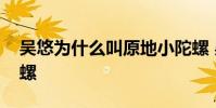 吳悠為什么叫原地小陀螺 吳悠為什么叫小陀螺