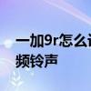一加9r怎么設置手機鈴聲 一加9r怎么設置視頻鈴聲 