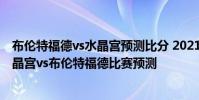 布倫特福德vs水晶宮預測比分 2021/22英超第2輪前瞻:水晶宮vs布倫特福德比賽預測