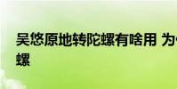 吳悠原地轉陀螺有啥用 為什么叫吳悠原地陀螺