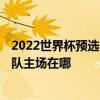 2022世界杯預選賽敘利亞主場 世界杯2022亞洲預選賽中國隊主場在哪 
