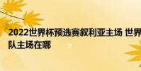 2022世界杯預選賽敘利亞主場 世界杯2022亞洲預選賽中國隊主場在哪