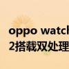 oppo watch2的分辨率是多少 OPPOWatch2搭載雙處理器的好處是什么 