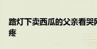 路燈下賣西瓜的父親看哭網友 這一幕令人心疼